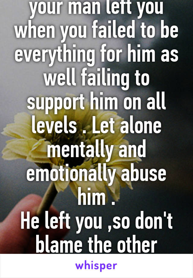 Don't complain that your man left you when you failed to be everything for him as well failing to support him on all levels . Let alone mentally and emotionally abuse him .
He left you ,so don't blame the other female for your failed relationship 