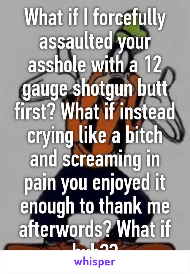 What if I forcefully assaulted your asshole with a 12 gauge shotgun butt first? What if instead crying like a bitch and screaming in pain you enjoyed it enough to thank me afterwords? What if huh??