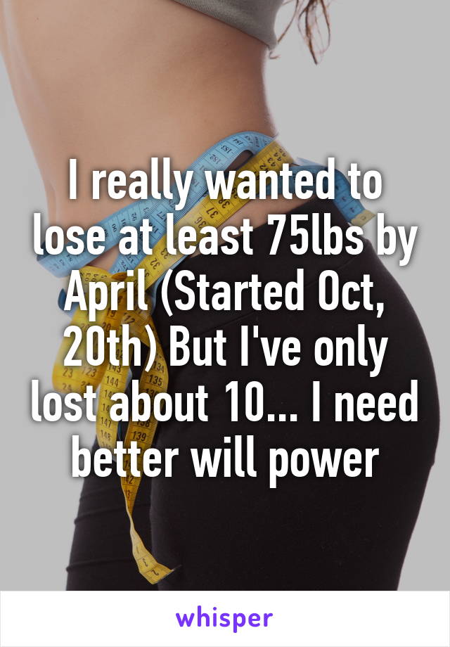 I really wanted to lose at least 75lbs by April (Started Oct, 20th) But I've only lost about 10... I need better will power