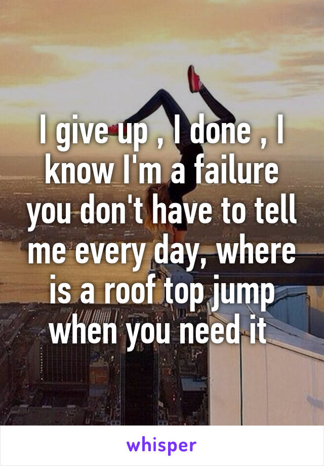 I give up , I done , I know I'm a failure you don't have to tell me every day, where is a roof top jump when you need it 