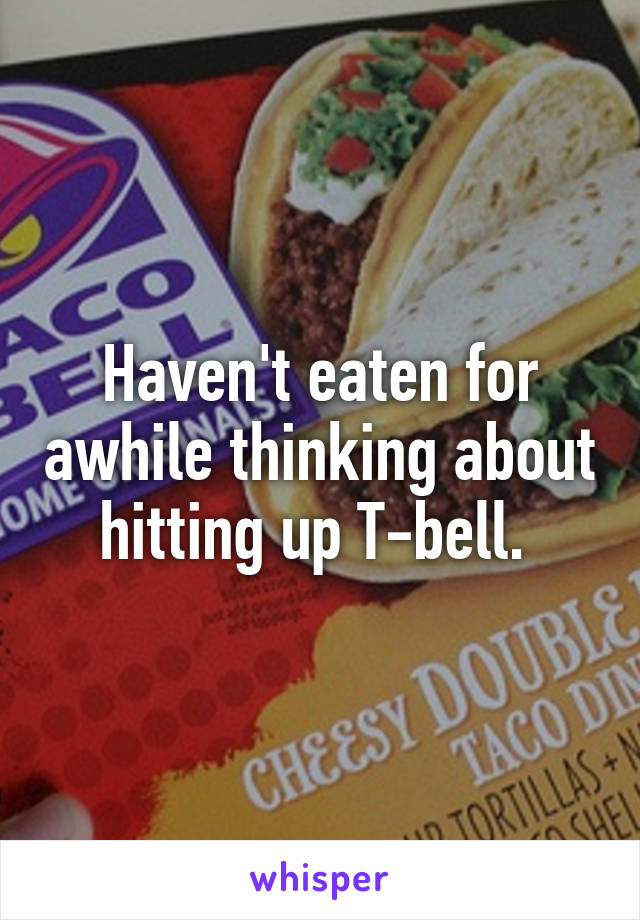 Haven't eaten for awhile thinking about hitting up T-bell. 