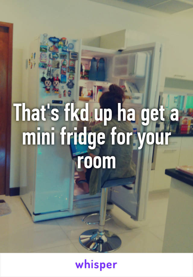 That's fkd up ha get a mini fridge for your room