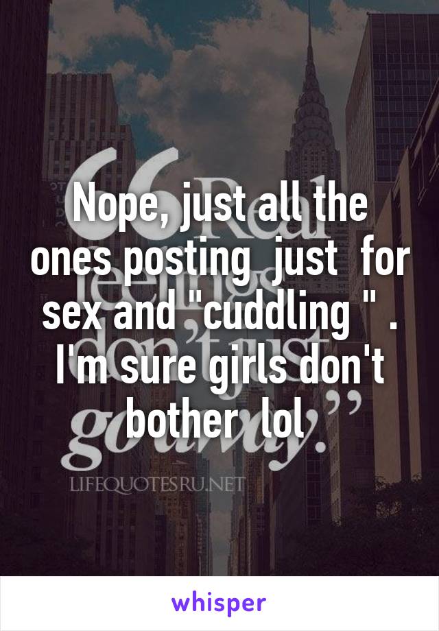 Nope, just all the ones posting  just  for sex and "cuddling " . I'm sure girls don't bother  lol 