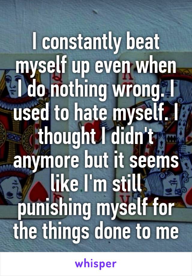 I constantly beat myself up even when I do nothing wrong. I used to hate myself. I thought I didn't anymore but it seems like I'm still punishing myself for the things done to me