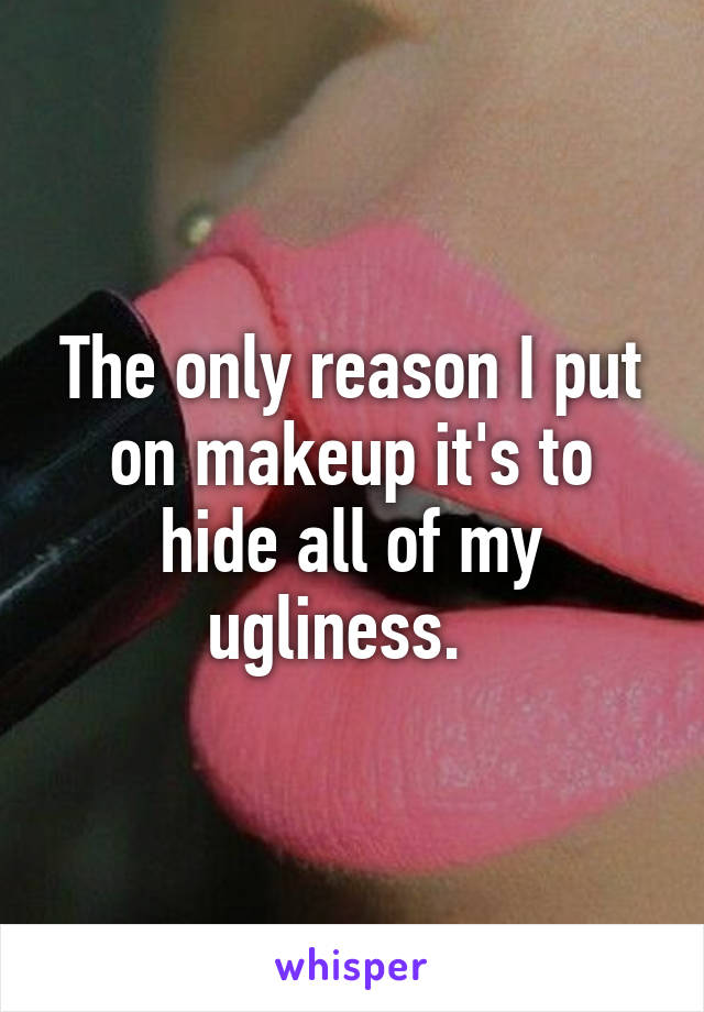 The only reason I put on makeup it's to hide all of my ugliness.  