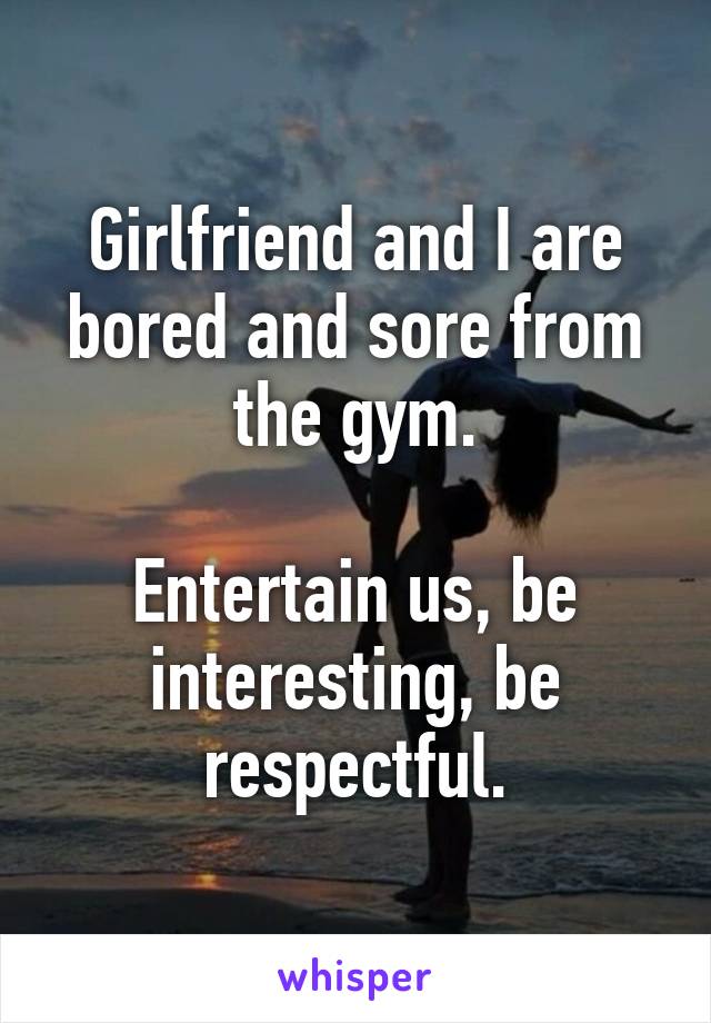 Girlfriend and I are bored and sore from the gym.

Entertain us, be interesting, be respectful.