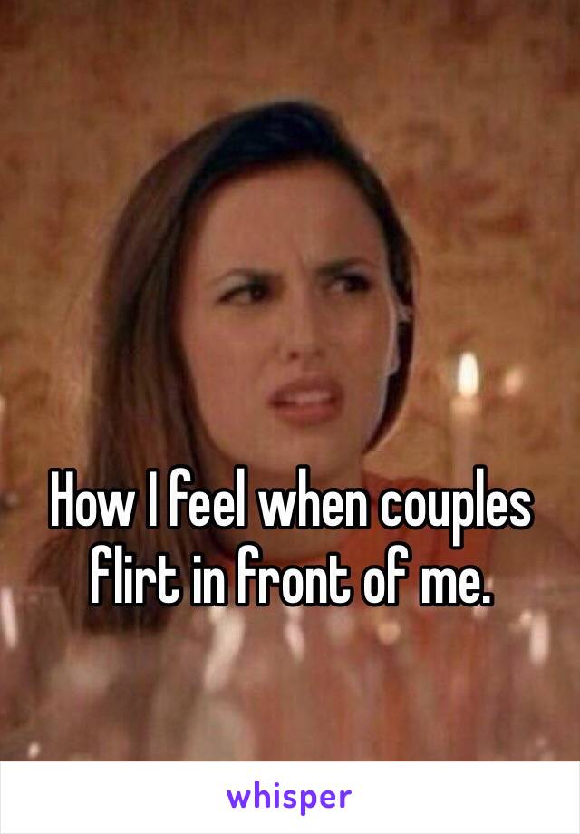How I feel when couples flirt in front of me.