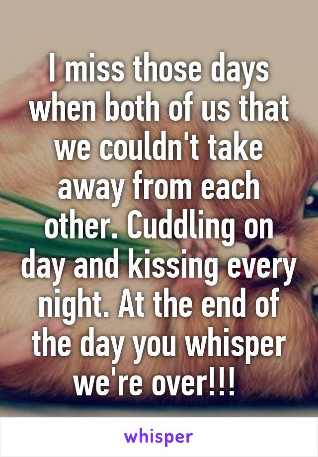 I miss those days when both of us that we couldn't take away from each other. Cuddling on day and kissing every night. At the end of the day you whisper we're over!!! 