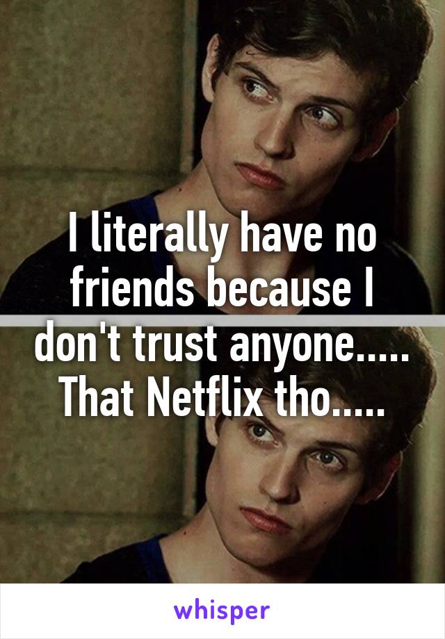 I literally have no friends because I don't trust anyone..... That Netflix tho.....