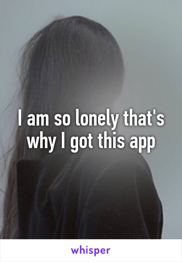 I am so lonely that's why I got this app