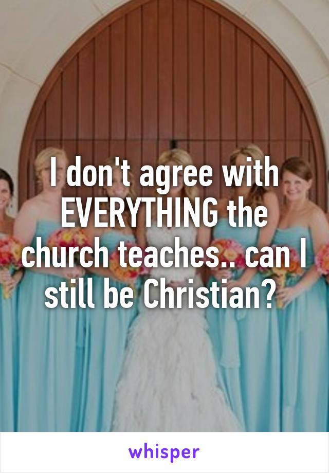 I don't agree with EVERYTHING the church teaches.. can I still be Christian? 