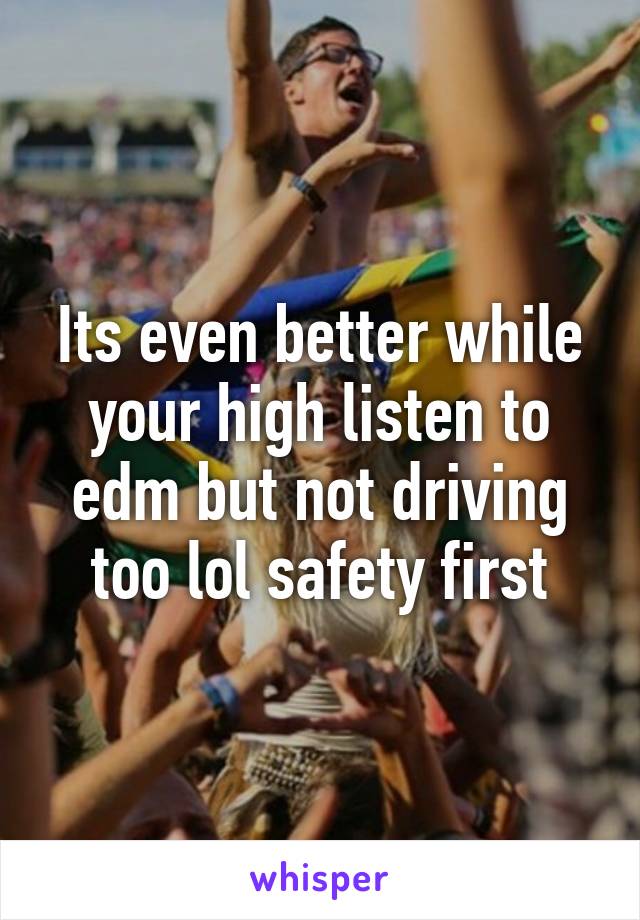 Its even better while your high listen to edm but not driving too lol safety first