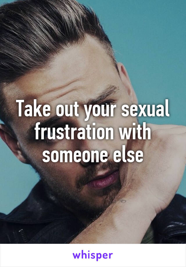 Take out your sexual frustration with someone else