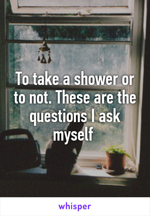 To take a shower or to not. These are the questions I ask myself 