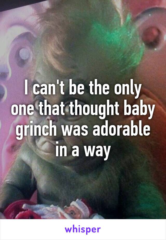 I can't be the only one that thought baby grinch was adorable in a way