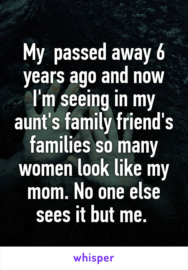 My  passed away 6 years ago and now I'm seeing in my aunt's family friend's families so many women look like my mom. No one else sees it but me. 