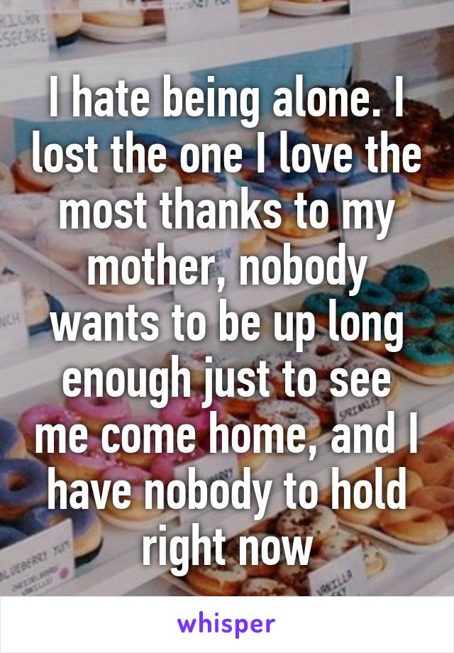 I hate being alone. I lost the one I love the most thanks to my mother, nobody wants to be up long enough just to see me come home, and I have nobody to hold right now
