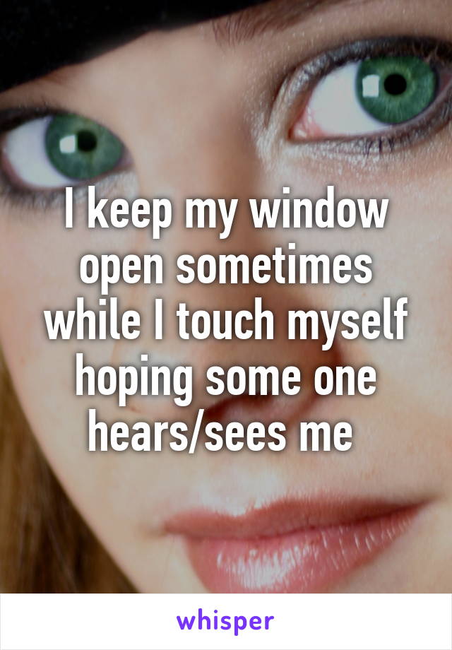 I keep my window open sometimes while I touch myself hoping some one hears/sees me 