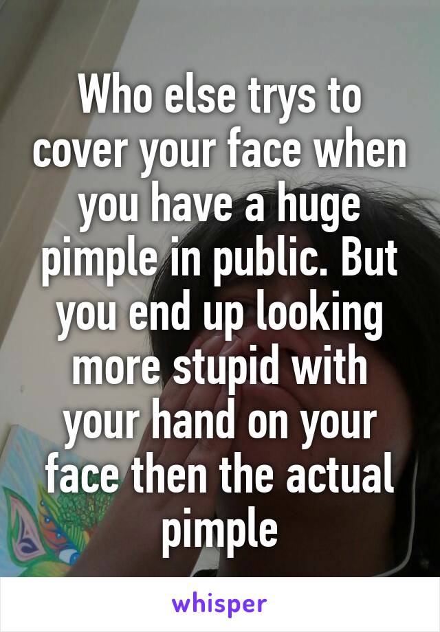 Who else trys to cover your face when you have a huge pimple in public. But you end up looking more stupid with your hand on your face then the actual pimple