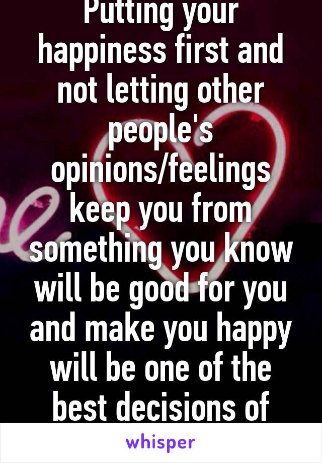 Putting your happiness first and not letting other people's opinions/feelings keep you from something you know will be good for you and make you happy will be one of the best decisions of your life. 