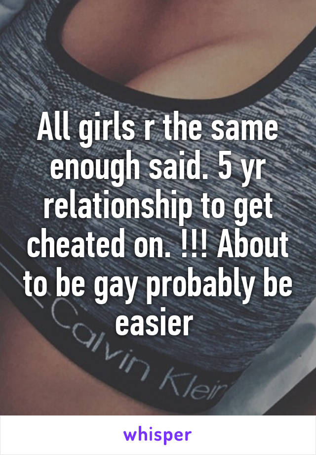 All girls r the same enough said. 5 yr relationship to get cheated on. !!! About to be gay probably be easier 