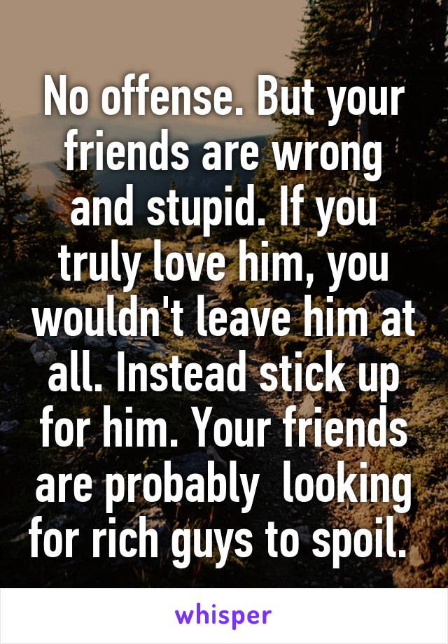 No offense. But your friends are wrong and stupid. If you truly love him, you wouldn't leave him at all. Instead stick up for him. Your friends are probably  looking for rich guys to spoil. 