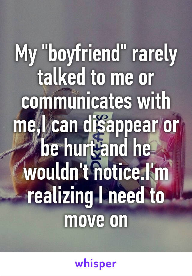 My "boyfriend" rarely talked to me or communicates with me,I can disappear or be hurt and he wouldn't notice.I'm realizing I need to move on
