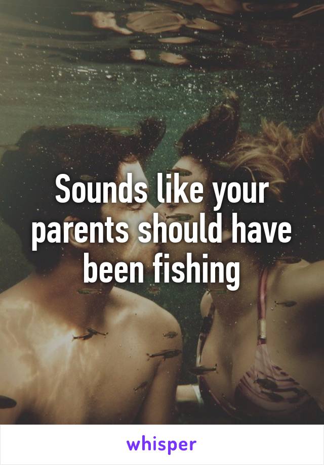 Sounds like your parents should have been fishing