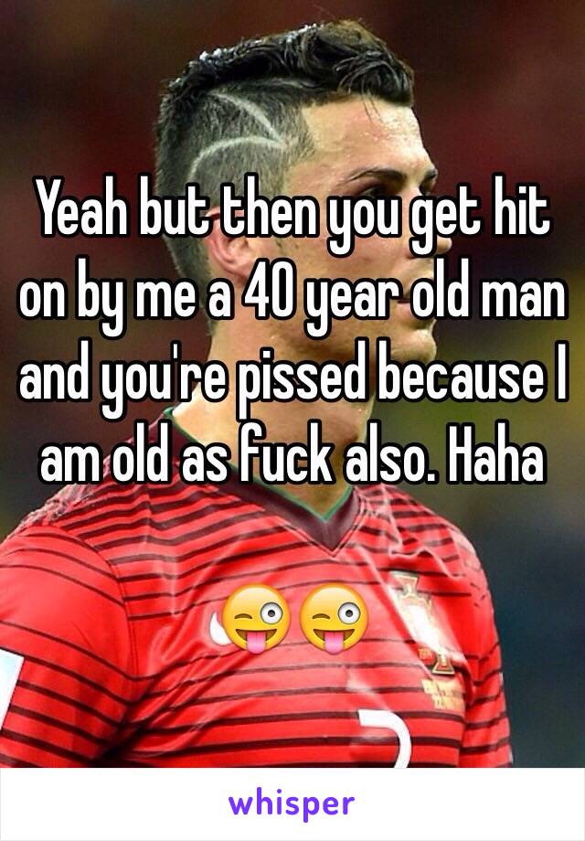 Yeah but then you get hit on by me a 40 year old man and you're pissed because I am old as fuck also. Haha

😜😜