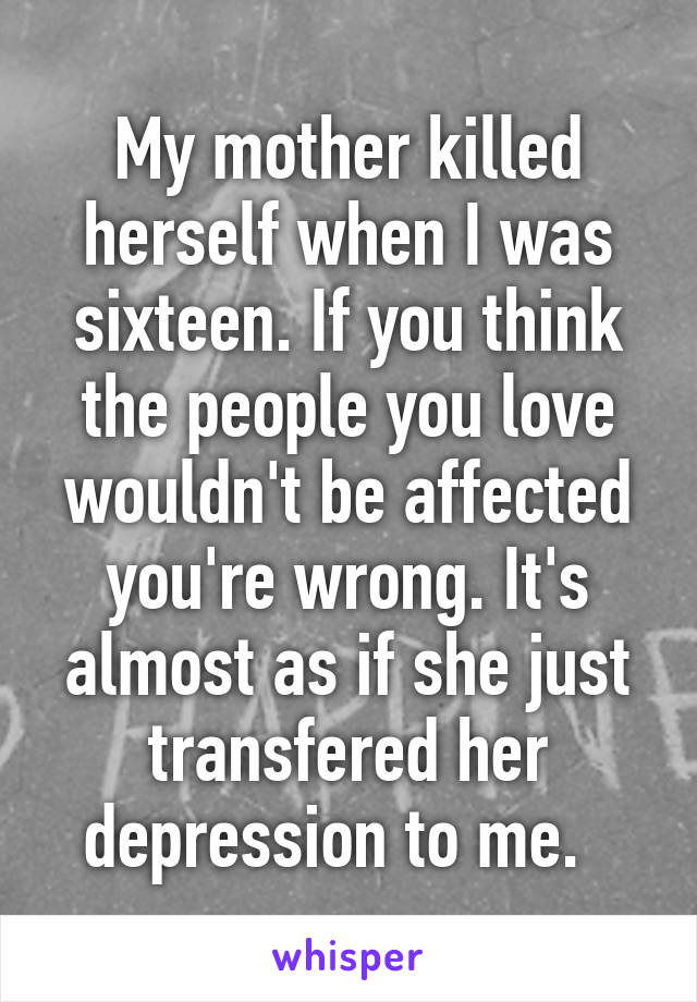 My mother killed herself when I was sixteen. If you think the people you love wouldn't be affected you're wrong. It's almost as if she just transfered her depression to me.  