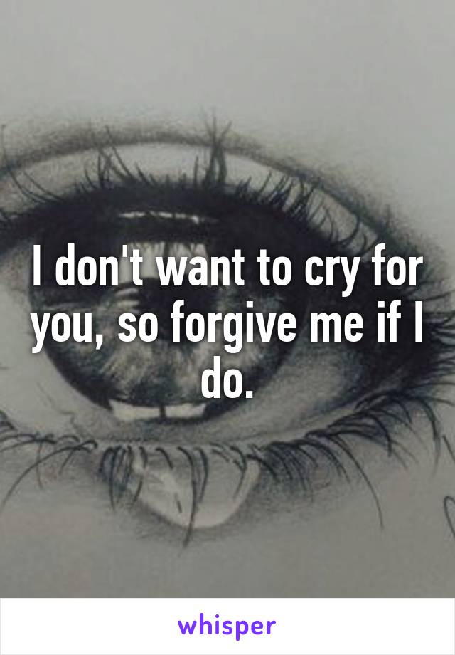 I don't want to cry for you, so forgive me if I do.
