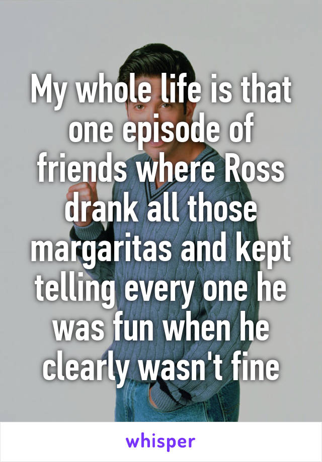 My whole life is that one episode of friends where Ross drank all those margaritas and kept telling every one he was fun when he clearly wasn't fine
