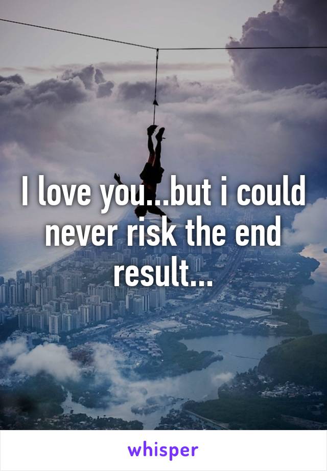 I love you...but i could never risk the end result...