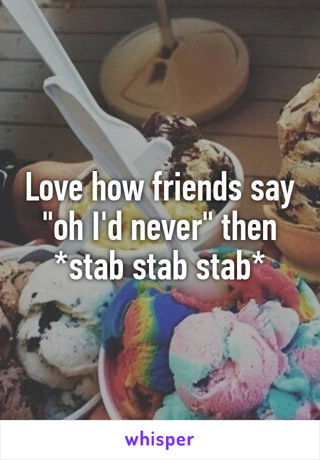 Love how friends say "oh I'd never" then *stab stab stab*