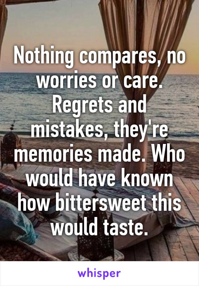 Nothing compares, no worries or care. Regrets and mistakes, they're memories made. Who would have known how bittersweet this would taste.