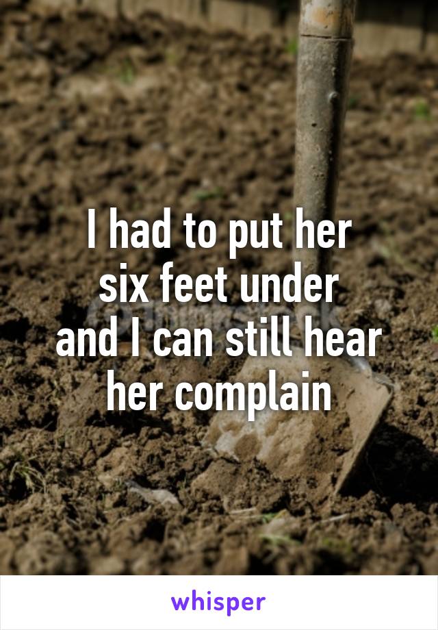 I had to put her
six feet under
and I can still hear her complain