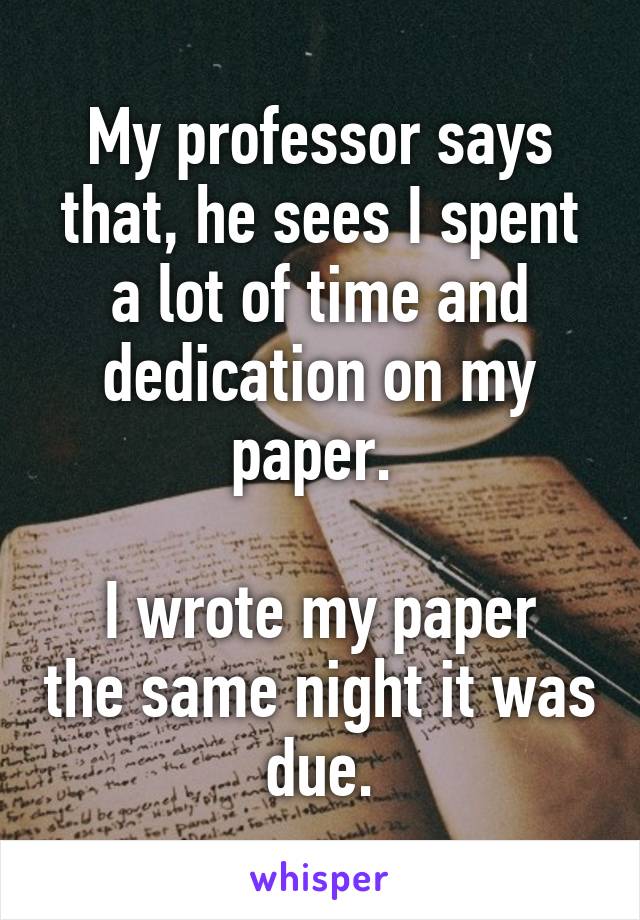 My professor says that, he sees I spent a lot of time and dedication on my paper. 

I wrote my paper the same night it was due.
