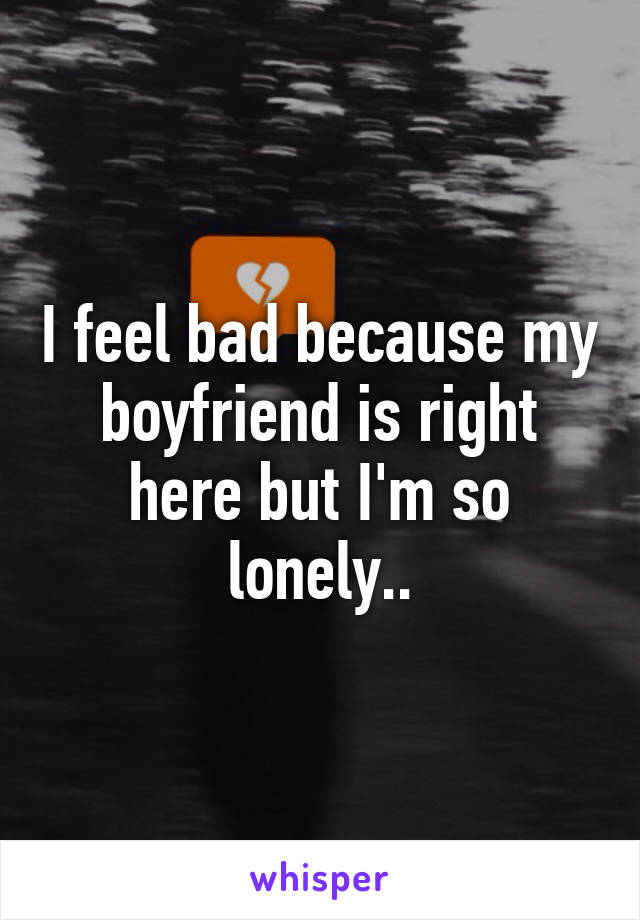 I feel bad because my boyfriend is right here but I'm so lonely..