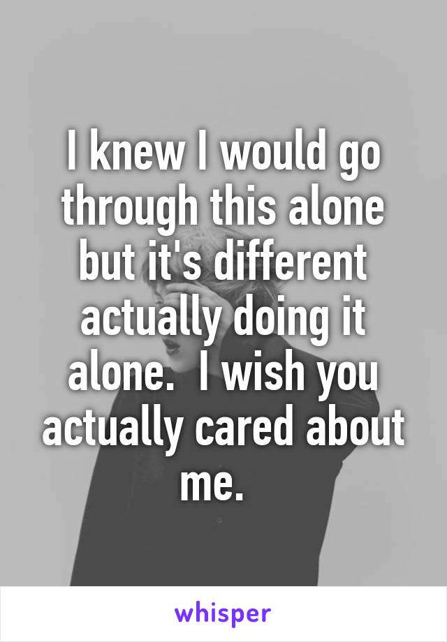 I knew I would go through this alone but it's different actually doing it alone.  I wish you actually cared about me.  