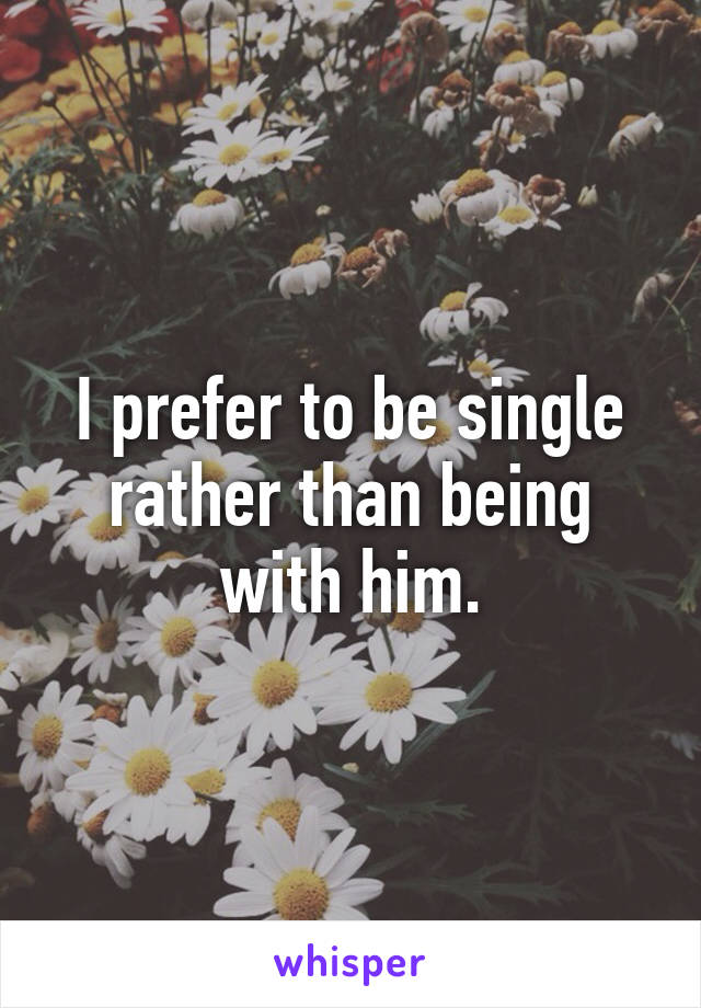 I prefer to be single rather than being with him.