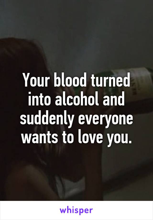 Your blood turned into alcohol and suddenly everyone wants to love you.