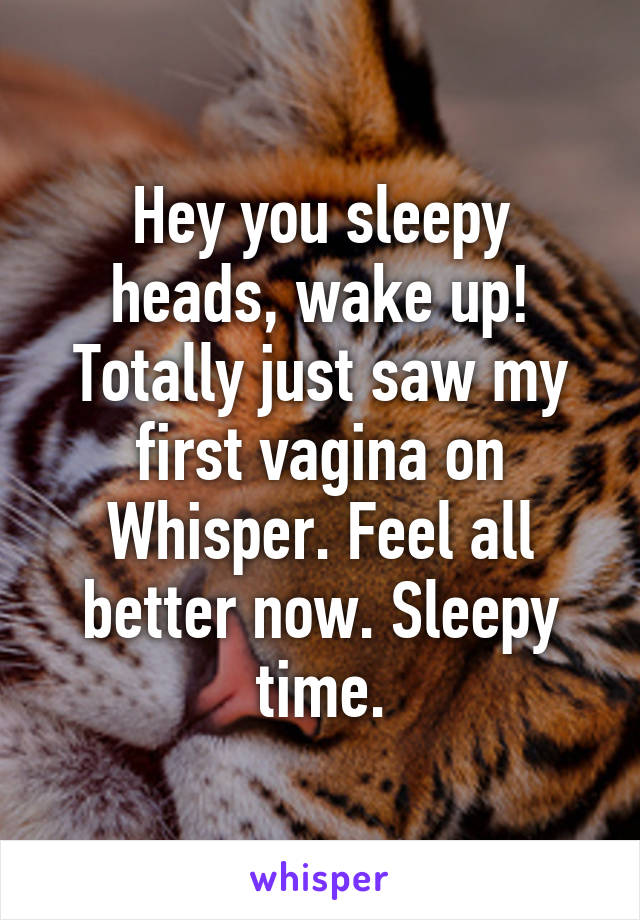 Hey you sleepy heads, wake up! Totally just saw my first vagina on Whisper. Feel all better now. Sleepy time.