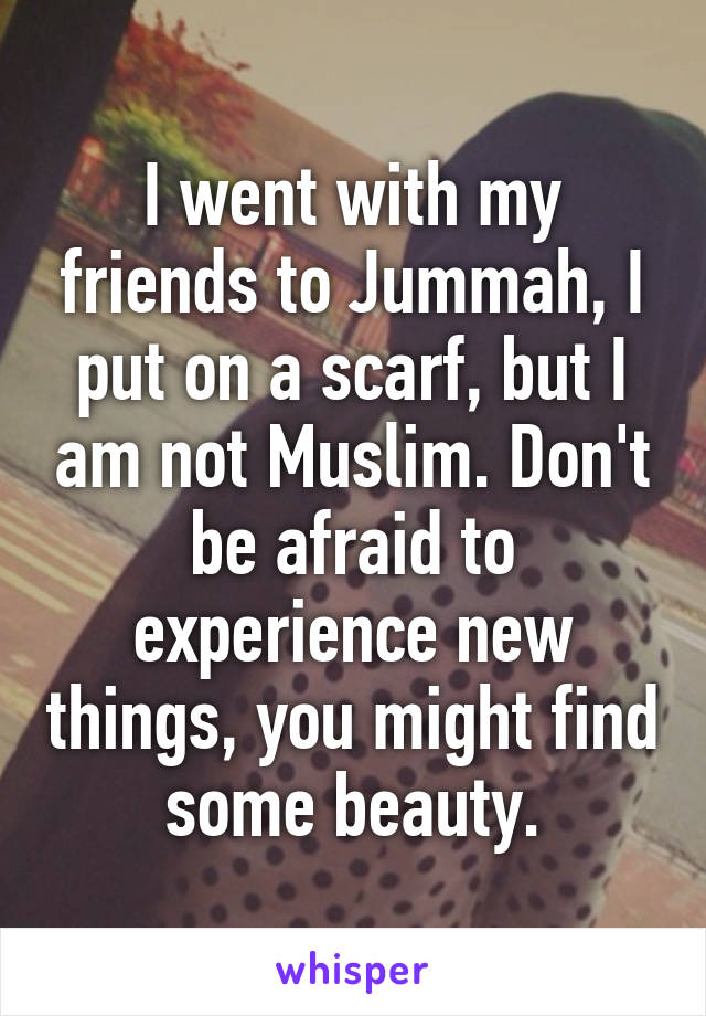 I went with my friends to Jummah, I put on a scarf, but I am not Muslim. Don't be afraid to experience new things, you might find some beauty.