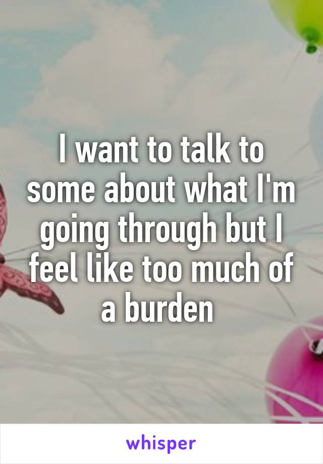 I want to talk to some about what I'm going through but I feel like too much of a burden 