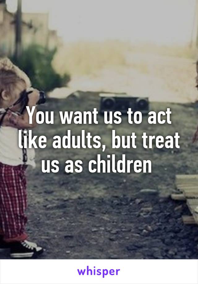 You want us to act like adults, but treat us as children 