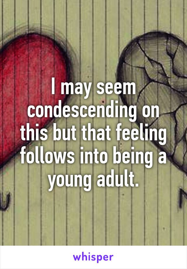 I may seem condescending on this but that feeling follows into being a young adult.
