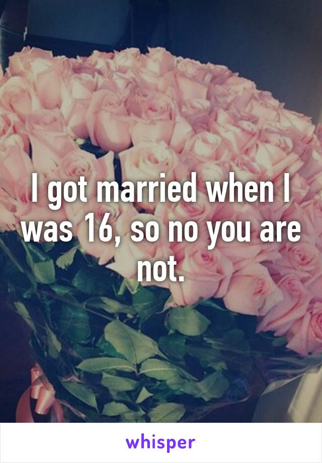 I got married when I was 16, so no you are not.