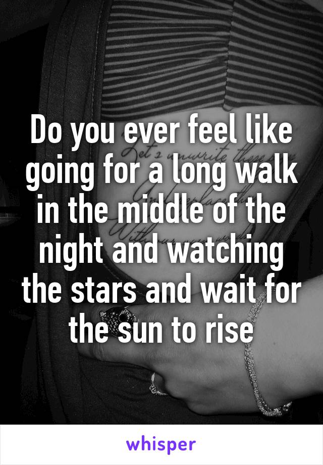 Do you ever feel like going for a long walk in the middle of the night and watching the stars and wait for the sun to rise