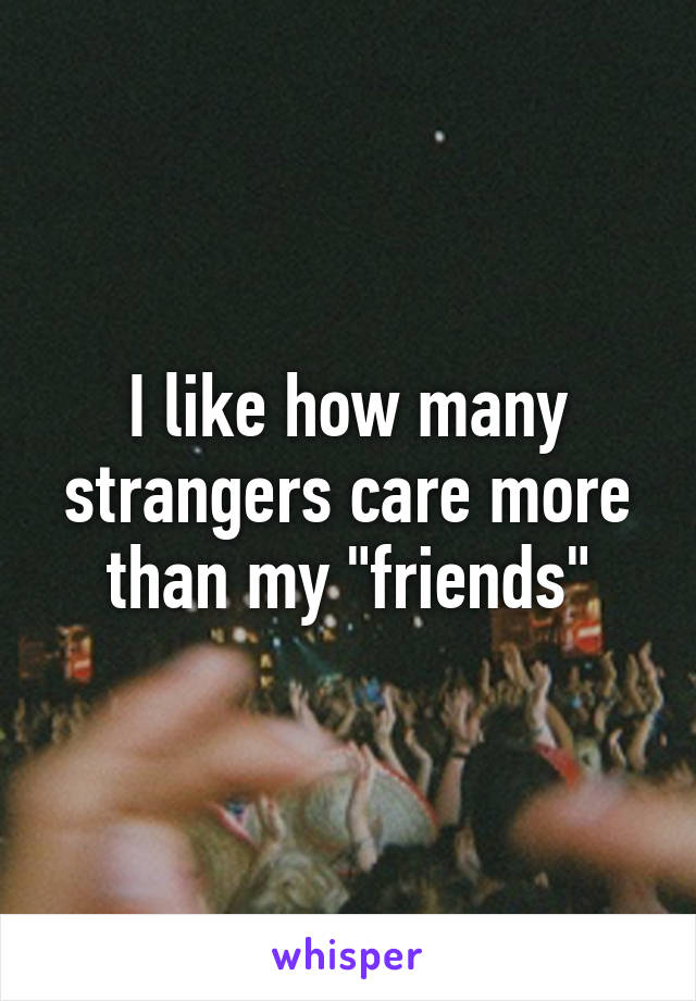 I like how many strangers care more than my "friends"