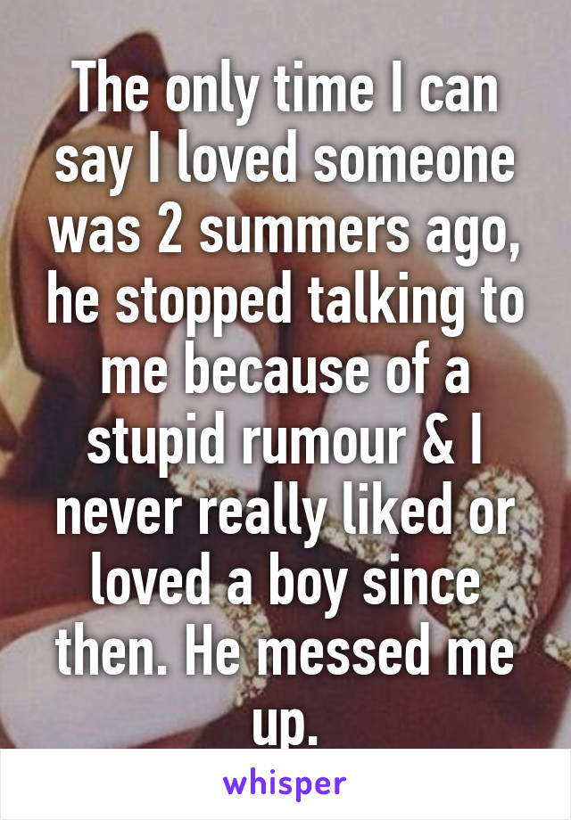 The only time I can say I loved someone was 2 summers ago, he stopped talking to me because of a stupid rumour & I never really liked or loved a boy since then. He messed me up.